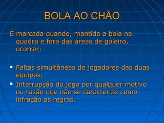 BOLA AO CHÃOBOLA AO CHÃO
É marcada quando, mantida a bola naÉ marcada quando, mantida a bola na
quadra e fora das áreas de goleiro,quadra e fora das áreas de goleiro,
ocorrer:ocorrer:
 Faltas simultâneas de jogadores das duasFaltas simultâneas de jogadores das duas
equipes;equipes;
 Interrupção do jogo por qualquer motivoInterrupção do jogo por qualquer motivo
ou razão que não se caracterize comoou razão que não se caracterize como
infração as regras.infração as regras.
 