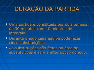 DURAÇÃO DA PARTIDADURAÇÃO DA PARTIDA
 Uma partida é constituída por dois temposUma partida é constituída por dois tempos
de 30 minutos com 10 minutos dede 30 minutos com 10 minutos de
intervalo;intervalo;
 Durante o jogo cada equipe pode fazerDurante o jogo cada equipe pode fazer
cinco substituições;cinco substituições;
 As substituições são feitas na área deAs substituições são feitas na área de
substituições e sem a interrupção do jogo.substituições e sem a interrupção do jogo.
 