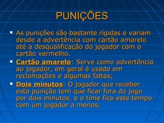 PUNIÇÕESPUNIÇÕES
 As punições são bastante rígidas e variamAs punições são bastante rígidas e variam
desde a advertência com cartão amarelodesde a advertência com cartão amarelo
até a desqualificação do jogador com oaté a desqualificação do jogador com o
cartão vermelho.cartão vermelho.
 Cartão amareloCartão amarelo: Serve como advertência: Serve como advertência
ao jogador, em geral é usado emao jogador, em geral é usado em
reclamações e algumas faltas;reclamações e algumas faltas;
 Dois minutosDois minutos: O jogador que receber: O jogador que receber
esta punição tem que ficar fora do jogoesta punição tem que ficar fora do jogo
por dois minutos, e o time fica este tempopor dois minutos, e o time fica este tempo
com um jogador a menos;com um jogador a menos;
 