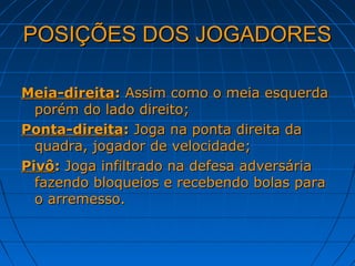POSIÇÕES DOS JOGADORESPOSIÇÕES DOS JOGADORES
Meia-direitaMeia-direita:: Assim como o meia esquerdaAssim como o meia esquerda
porém do lado direito;porém do lado direito;
Ponta-direitaPonta-direita:: Joga na ponta direita daJoga na ponta direita da
quadra, jogador de velocidade;quadra, jogador de velocidade;
PivôPivô:: Joga infiltrado na defesa adversáriaJoga infiltrado na defesa adversária
fazendo bloqueios e recebendo bolas parafazendo bloqueios e recebendo bolas para
o arremesso.o arremesso.
 