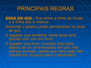 PRINCIPAIS REGRASPRINCIPAIS REGRAS
ÁREA DO GOLÁREA DO GOL: Fica entre a linha de fundo: Fica entre a linha de fundo
e a linha dos 6 metros.e a linha dos 6 metros.
Somente o goleiro pode permanecer na áreaSomente o goleiro pode permanecer na área
de gol;de gol;
O jogador que penetrar nesta área seráO jogador que penetrar nesta área será
punido com um tiro livre;punido com um tiro livre;
O jogador que tiver invadido esta áreaO jogador que tiver invadido esta área
depois de ter arremessado em gol, nãodepois de ter arremessado em gol, não
sofrerá punição, desde que esta ação nãosofrerá punição, desde que esta ação não
resulte em prejuízo para o adversário.resulte em prejuízo para o adversário.
 