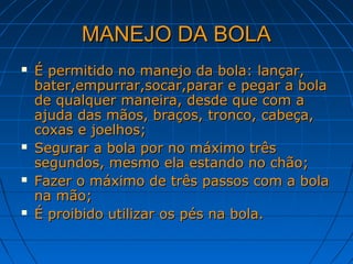 MANEJO DA BOLAMANEJO DA BOLA
 É permitido no manejo da bola: lançar,É permitido no manejo da bola: lançar,
bater,empurrar,socar,parar e pegar a bolabater,empurrar,socar,parar e pegar a bola
de qualquer maneira, desde que com ade qualquer maneira, desde que com a
ajuda das mãos, braços, tronco, cabeça,ajuda das mãos, braços, tronco, cabeça,
coxas e joelhos;coxas e joelhos;
 Segurar a bola por no máximo trêsSegurar a bola por no máximo três
segundos, mesmo ela estando no chão;segundos, mesmo ela estando no chão;
 Fazer o máximo de três passos com a bolaFazer o máximo de três passos com a bola
na mão;na mão;
 É proibido utilizar os pés na bola.É proibido utilizar os pés na bola.
 
