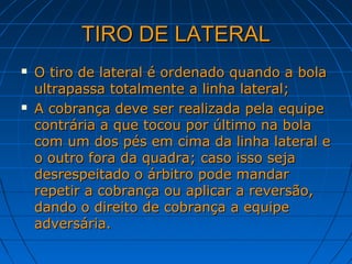 TIRO DE LATERALTIRO DE LATERAL
 O tiro de lateral é ordenado quando a bolaO tiro de lateral é ordenado quando a bola
ultrapassa totalmente a linha lateral;ultrapassa totalmente a linha lateral;
 A cobrança deve ser realizada pela equipeA cobrança deve ser realizada pela equipe
contrária a que tocou por último na bolacontrária a que tocou por último na bola
com um dos pés em cima da linha lateral ecom um dos pés em cima da linha lateral e
o outro fora da quadra; caso isso sejao outro fora da quadra; caso isso seja
desrespeitado o árbitro pode mandardesrespeitado o árbitro pode mandar
repetir a cobrança ou aplicar a reversão,repetir a cobrança ou aplicar a reversão,
dando o direito de cobrança a equipedando o direito de cobrança a equipe
adversária.adversária.
 
