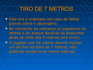TIRO DE 7 METROSTIRO DE 7 METROS
 Este tiro é ordenado em caso de faltasEste tiro é ordenado em caso de faltas
graves sobre o adversário;graves sobre o adversário;
 No momento da cobrança os jogadores daNo momento da cobrança os jogadores da
defesa e do ataque deverão se posicionardefesa e do ataque deverão se posicionar
atrás da linha dos 9 metros (tiro livre);atrás da linha dos 9 metros (tiro livre);
 O jogador que for cobrar deverá manterO jogador que for cobrar deverá manter
um pé fixo na linha de 7 metros, nãoum pé fixo na linha de 7 metros, não
podendo invadi-la ou mover este pé.podendo invadi-la ou mover este pé.
 
