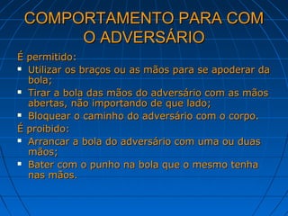 COMPORTAMENTO PARA COMCOMPORTAMENTO PARA COM
O ADVERSÁRIOO ADVERSÁRIO
É permitido:É permitido:
 Utilizar os braços ou as mãos para se apoderar daUtilizar os braços ou as mãos para se apoderar da
bola;bola;
 Tirar a bola das mãos do adversário com as mãosTirar a bola das mãos do adversário com as mãos
abertas, não importando de que lado;abertas, não importando de que lado;
 Bloquear o caminho do adversário com o corpo.Bloquear o caminho do adversário com o corpo.
É proibido:É proibido:
 Arrancar a bola do adversário com uma ou duasArrancar a bola do adversário com uma ou duas
mãos;mãos;
 Bater com o punho na bola que o mesmo tenhaBater com o punho na bola que o mesmo tenha
nas mãos.nas mãos.
 