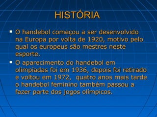 HISTÓRIAHISTÓRIA
 O handebol começou a ser desenvolvidoO handebol começou a ser desenvolvido
na Europa por volta de 1920, motivo pelona Europa por volta de 1920, motivo pelo
qual os europeus são mestres nestequal os europeus são mestres neste
esporte.esporte.
 O aparecimento do handebol emO aparecimento do handebol em
olimpíadas foi em 1936, depois foi retiradoolimpíadas foi em 1936, depois foi retirado
e voltou em 1972, quatro anos mais tardee voltou em 1972, quatro anos mais tarde
o handebol feminino também passou ao handebol feminino também passou a
fazer parte dos jogos olímpicos.fazer parte dos jogos olímpicos.
 