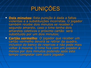 PUNIÇÕESPUNIÇÕES
 Dois minutosDois minutos:: Esta punição é dada a faltasEsta punição é dada a faltas
violentas e a substituições incorretas. O jogadorviolentas e a substituições incorretas. O jogador
também recebe dois minutos se receber otambém recebe dois minutos se receber o
segundo amarelo, caso o time tenha doissegundo amarelo, caso o time tenha dois
amarelos coletivos o próximo cartão seráamarelos coletivos o próximo cartão será
substituído por um dois minutos;substituído por um dois minutos;
 Cartão vermelhoCartão vermelho: O jogador que receber um: O jogador que receber um
cartão vermelho deverá se retirar da quadra,cartão vermelho deverá se retirar da quadra,
inclusive do banco de reservas e não pode maisinclusive do banco de reservas e não pode mais
voltar à mesma. O time fica com um jogador avoltar à mesma. O time fica com um jogador a
menos por dois minutos podendo após estemenos por dois minutos podendo após este
tempo completar com outro jogador.tempo completar com outro jogador.
 