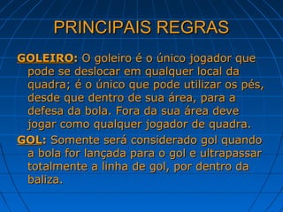PRINCIPAIS REGRASPRINCIPAIS REGRAS
GOLEIROGOLEIRO:: O goleiro é o único jogador queO goleiro é o único jogador que
pode se deslocar em qualquer local dapode se deslocar em qualquer local da
quadra; é o único que pode utilizar os pés,quadra; é o único que pode utilizar os pés,
desde que dentro de sua área, para adesde que dentro de sua área, para a
defesa da bola. Fora da sua área devedefesa da bola. Fora da sua área deve
jogar como qualquer jogador de quadra.jogar como qualquer jogador de quadra.
GOLGOL:: Somente será considerado gol quandoSomente será considerado gol quando
a bola for lançada para o gol e ultrapassara bola for lançada para o gol e ultrapassar
totalmente a linha de gol, por dentro datotalmente a linha de gol, por dentro da
baliza.baliza.
 