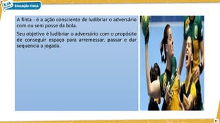 11
A finta - é a ação consciente de ludibriar o adversário
com ou sem posse da bola.
Seu objetivo é ludibriar o adversário com o propósito
de conseguir espaço para arremessar, passar e dar
sequencia a jogada.
 
