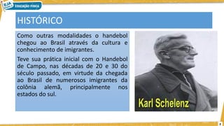 2
HISTÓRICO
Como outras modalidades o handebol
chegou ao Brasil através da cultura e
conhecimento de imigrantes.
Teve sua prática inicial com o Handebol
de Campo, nas décadas de 20 e 30 do
século passado, em virtude da chegada
ao Brasil de numerosos imigrantes da
colônia alemã, principalmente nos
estados do sul.
 