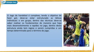 3
O Jogo de handebol é complexo, tendo o objetivo de
fazer gol, deve-se estar estruturado as táticas
individuais e em grupo, dentro das técnicas deve-se
saber realizar os fundamentos de maneira que haja
mais desenvolvimento e rapidez no jogo, dentro desta
estrutura ainda tem regras e serem cumpridas e um
tempo determinado para o término do jogo.
 