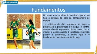 6
Fundamentos
O passe- é o movimento realizado para que
haja a entrega da bola ao companheiro de
equipe.
o objetivo de dar sequencia ao jogo, a
progressão e preparação do ataque e contra-
ataque, classifica quanto a distancia em curtos,
médios e longos, quanto à trajetória em direto,
picado e parabólico, e afirma que é o
fundamento mais importante do jogo
 