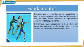 7
Fundamentos
Recepção, que é o movimento de recepcionar a
bola de maneira controlada, deve ser feita sempre
com as duas mãos paralelas e ligeiramente
côncavas voltadas para frente.
O indivíduo que recepcionar a bola deve ser
seguro no momento e não deixar que ocorra o
“roubo” do adversário, ou tomada da bola.
 