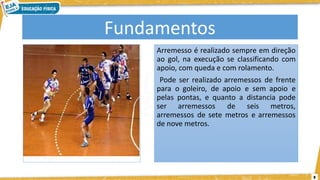 8
Fundamentos
Arremesso é realizado sempre em direção
ao gol, na execução se classificando com
apoio, com queda e com rolamento.
Pode ser realizado arremessos de frente
para o goleiro, de apoio e sem apoio e
pelas pontas, e quanto a distancia pode
ser arremessos de seis metros,
arremessos de sete metros e arremessos
de nove metros.
 
