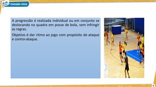 9
A progressão é realizada individual ou em conjunto se
deslocando na quadra em posse de bola, sem infringir
as regras.
Objetivo é dar ritmo ao jogo com propósito de ataque
e contra-ataque.
 
