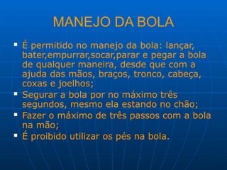 MANEJO DA BOLA
 É permitido no manejo da bola: lançar,
bater,empurrar,socar,parar e pegar a bola
de qualquer maneira, desde que com a
ajuda das mãos, braços, tronco, cabeça,
coxas e joelhos;
 Segurar a bola por no máximo três
segundos, mesmo ela estando no chão;
 Fazer o máximo de três passos com a bola
na mão;
 É proibido utilizar os pés na bola.
 