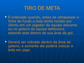 TIRO DE META
 É ordenado quando, antes de ultrapassar a
linha de fundo a bola tenha tocado por
último em um jogador da equipe atacante
ou no goleiro da equipe defensora,
estando este dentro de sua área de gol.
 Deverá ser cobrado dentro da área do
goleiro, e somente ele poderá colocar a
bola em jogo.
 