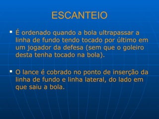 ESCANTEIO
 É ordenado quando a bola ultrapassar a
linha de fundo tendo tocado por último em
um jogador da defesa (sem que o goleiro
desta tenha tocado na bola).
 O lance é cobrado no ponto de inserção da
linha de fundo e linha lateral, do lado em
que saiu a bola.
 