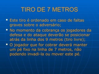 TIRO DE 7 METROS
 Este tiro é ordenado em caso de faltas
graves sobre o adversário;
 No momento da cobrança os jogadores da
defesa e do ataque deverão se posicionar
atrás da linha dos 9 metros (tiro livre);
 O jogador que for cobrar deverá manter
um pé fixo na linha de 7 metros, não
podendo invadi-la ou mover este pé.
 