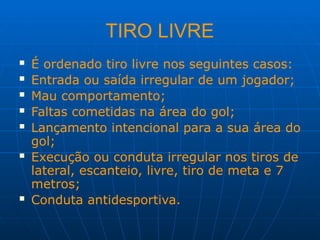 TIRO LIVRE
 É ordenado tiro livre nos seguintes casos:
 Entrada ou saída irregular de um jogador;
 Mau comportamento;
 Faltas cometidas na área do gol;
 Lançamento intencional para a sua área do
gol;
 Execução ou conduta irregular nos tiros de
lateral, escanteio, livre, tiro de meta e 7
metros;
 Conduta antidesportiva.
 