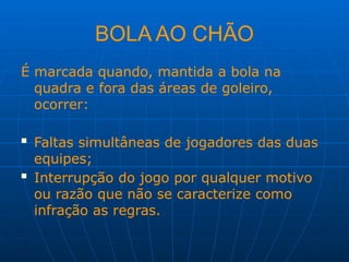 BOLA AO CHÃO
É marcada quando, mantida a bola na
quadra e fora das áreas de goleiro,
ocorrer:
 Faltas simultâneas de jogadores das duas
equipes;
 Interrupção do jogo por qualquer motivo
ou razão que não se caracterize como
infração as regras.
 