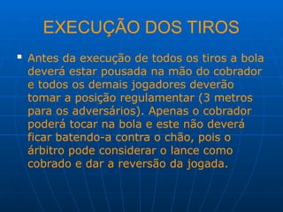 EXECUÇÃO DOS TIROS
 Antes da execução de todos os tiros a bola
deverá estar pousada na mão do cobrador
e todos os demais jogadores deverão
tomar a posição regulamentar (3 metros
para os adversários). Apenas o cobrador
poderá tocar na bola e este não deverá
ficar batendo-a contra o chão, pois o
árbitro pode considerar o lance como
cobrado e dar a reversão da jogada.
 