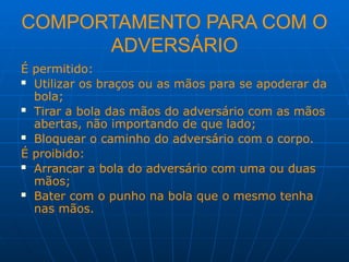 COMPORTAMENTO PARA COM O
ADVERSÁRIO
É permitido:
 Utilizar os braços ou as mãos para se apoderar da
bola;
 Tirar a bola das mãos do adversário com as mãos
abertas, não importando de que lado;
 Bloquear o caminho do adversário com o corpo.
É proibido:
 Arrancar a bola do adversário com uma ou duas
mãos;
 Bater com o punho na bola que o mesmo tenha
nas mãos.
 