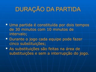 DURAÇÃO DA PARTIDA
 Uma partida é constituída por dois tempos
de 30 minutos com 10 minutos de
intervalo;
 Durante o jogo cada equipe pode fazer
cinco substituições;
 As substituições são feitas na área de
substituições e sem a interrupção do jogo.
 