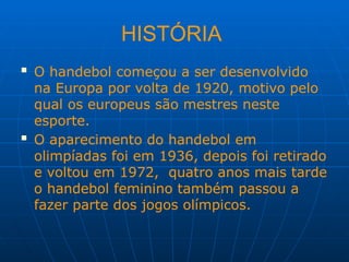 HISTÓRIA
 O handebol começou a ser desenvolvido
na Europa por volta de 1920, motivo pelo
qual os europeus são mestres neste
esporte.
 O aparecimento do handebol em
olimpíadas foi em 1936, depois foi retirado
e voltou em 1972, quatro anos mais tarde
o handebol feminino também passou a
fazer parte dos jogos olímpicos.
 