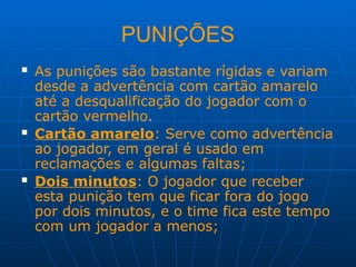 PUNIÇÕES
 As punições são bastante rígidas e variam
desde a advertência com cartão amarelo
até a desqualificação do jogador com o
cartão vermelho.
 Cartão amarelo: Serve como advertência
ao jogador, em geral é usado em
reclamações e algumas faltas;
 Dois minutos: O jogador que receber
esta punição tem que ficar fora do jogo
por dois minutos, e o time fica este tempo
com um jogador a menos;
 