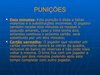 PUNIÇÕES
 Dois minutos: Esta punição é dada a faltas
violentas e a substituições incorretas. O jogador
também recebe dois minutos se receber o
segundo amarelo, caso o time tenha dois
amarelos coletivos o próximo cartão será
substituído por um dois minutos;
 Cartão vermelho: O jogador que receber um
cartão vermelho deverá se retirar da quadra,
inclusive do banco de reservas e não pode mais
voltar à mesma. O time fica com um jogador a
menos por dois minutos podendo após este
tempo completar com outro jogador.
 