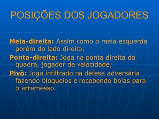 POSIÇÕES DOS JOGADORES
Meia-direita: Assim como o meia esquerda
porém do lado direito;
Ponta-direita: Joga na ponta direita da
quadra, jogador de velocidade;
Pivô: Joga infiltrado na defesa adversária
fazendo bloqueios e recebendo bolas para
o arremesso.
 