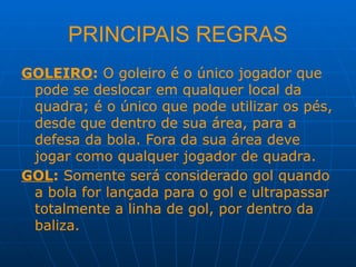 PRINCIPAIS REGRAS
GOLEIRO: O goleiro é o único jogador que
pode se deslocar em qualquer local da
quadra; é o único que pode utilizar os pés,
desde que dentro de sua área, para a
defesa da bola. Fora da sua área deve
jogar como qualquer jogador de quadra.
GOL: Somente será considerado gol quando
a bola for lançada para o gol e ultrapassar
totalmente a linha de gol, por dentro da
baliza.
 