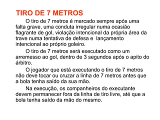 TIRO DE 7 METROS O tiro de 7 metros é marcado sempre após uma falta grave, uma conduta irregular numa ocasião flagrante de gol, violação intencional da própria área da trave numa tentativa de defesa e  lançamento intencional ao próprio goleiro. O tiro de 7 metros será executado como um arremesso ao gol, dentro de 3 segundos após o apito do árbitro. O jogador que está executando o tiro de 7 metros não deve tocar ou cruzar a linha de 7 metros antes que a bola tenha saído da sua mão. Na execução, os companheiros do executante devem permanecer fora da linha de tiro livre, até que a bola tenha saído da mão do mesmo. 