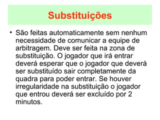 São feitas automaticamente sem nenhum necessidade de comunicar a equipe de arbitragem. Deve ser feita na zona de substituição. O jogador que irá entrar deverá esperar que o jogador que deverá ser substituído sair completamente da quadra para poder entrar. Se houver irregularidade na substituição o jogador que entrou deverá ser excluído por 2 minutos. Substituições 