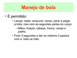 É permitido: Lançar, bater, empurrar, socar, parar e pegar a bola, mas com as seguintes partes do corpo: Mãos, braços, cabeça, tronco, coxas e joelho. Ficar 3 segundos e dar no máximo 3 passos com a  bola na mão. Manejo de bola 