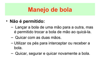 Não é permitido: Lançar a bola de uma mão para a outra, mas é permitido trocar a bola de mão ao quicá-la. Quicar com as duas mãos. Utilizar os pés para interceptar ou receber a bola. Quicar, segurar e quicar novamente a bola. Manejo de bola 