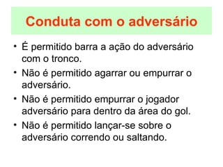 É permitido barra a ação do adversário com o tronco. Não é permitido agarrar ou empurrar o adversário. Não é permitido empurrar o jogador adversário para dentro da área do gol. Não é permitido lançar-se sobre o adversário correndo ou saltando. Conduta com o adversário 