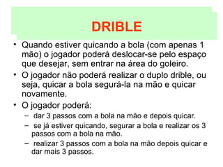 Quando estiver quicando a bola (com apenas 1 mão) o jogador poderá deslocar-se pelo espaço que desejar, sem entrar na área do goleiro. O jogador não poderá realizar o duplo drible, ou seja, quicar a bola segurá-la na mão e quicar novamente. O jogador poderá: dar 3 passos com a bola na mão e depois quicar. se já estiver quicando, segurar a bola e realizar os 3 passos com a bola na mão. realizar 3 passos com a bola na mão depois quicar e dar mais 3 passos. DRIBLE DRIBLE 