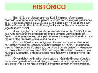 Em 1919, o professor alemão Karl Schelenz reformulou o "Torball", alterando seu nome para "Handball" com as regras publicadas pela Federação Alemã de Ginástica para o jogo com 11 jogadores. Em 1920, o Diretor da Escola de Educação Física da Alemanha tornou o jogo desporto oficial. A divulgação na Europa deste novo desporto não foi difícil, visto que Karl Schelenz era professor na então famosa Universidade de Berlim, onde seus alunos, principalmente os estrangeiros, difundiram as regras então propostas para vários países. Com as dificuldades do rigoroso inverno europeu, o Handebol de Campo foi aos poucos sendo substituído pelo "Torball"  que passou a ser o "Handebol de 7", chamado de "Handebol de Salão",  mostrando-se  mais veloz e atrativo. Em 1972, nos Jogos Olímpicos realizados em Munique-Alemanha, o Handebol não mais utilizava o complemento "de salão". O Handebol no Brasil chegou após a I Grande Guerra Mundial, quando um grande número de imigrantes alemães veio para o Brasil estabelecendo-se na região sul por conta das semelhanças climáticas.  HISTÓRICO 