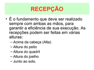 É o fundamento que deve ser realizado sempre com ambas as mãos, para garantir a eficiência de sua execução. As recepções podem ser feitas em várias alturas: Acima da cabeça (Alta) Altura do peito Altura do quadril Altura do joelho Junto ao solo. RECEPÇÃO 