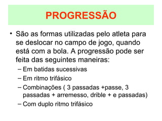 São as formas utilizadas pelo atleta para se deslocar no campo de jogo, quando está com a bola. A progressão pode ser feita das seguintes maneiras: Em batidas sucessivas Em ritmo trifásico Combinações ( 3 passadas +passe, 3 passadas + arremesso, drible + e passadas) Com duplo ritmo trifásico PROGRESSÃO 