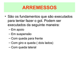 São os fundamentos que são executados para tentar fazer o gol. Podem ser executados da seguinte maneira: Em apoio Em suspensão Com queda para frente Com giro e queda ( dois lados) Com queda lateral ARREMESSOS 
