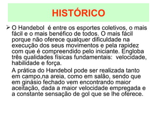 O Handebol  é entre os esportes coletivos, o mais fácil e o mais benéfico de todos. O mais fácil porque não oferece qualquer dificuldade na execução dos seus movimentos e pela rapidez com que é compreendido pelo iniciante. Engloba três qualidades físicas fundamentais:  velocidade, habilidade e força. A prática do Handebol pode ser realizada tanto em campo,na areia, como em salão, sendo que em ginásio fechado vem encontrando maior aceitação, dada a maior velocidade empregada e a constante sensação de gol que se lhe oferece. HISTÓRICO 