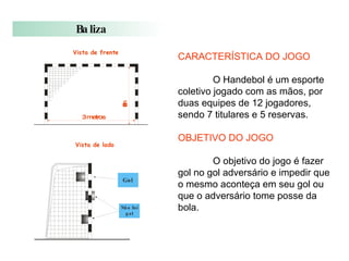 CARACTERÍSTICA DO JOGO O Handebol é um esporte coletivo jogado com as mãos, por duas equipes de 12 jogadores, sendo 7 titulares e 5 reservas. OBJETIVO DO JOGO O objetivo do jogo é fazer gol no gol adversário e impedir que o mesmo aconteça em seu gol ou que o adversário tome posse da bola. 