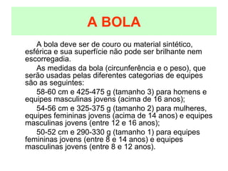 A BOLA A bola deve ser de couro ou material sintético, esférica e sua superfície não pode ser brilhante nem escorregadia. As medidas da bola (circunferência e o peso), que serão usadas pelas diferentes categorias de equipes são as seguintes: 58-60 cm e 425-475 g (tamanho 3) para homens e equipes masculinas jovens (acima de 16 anos); 54-56 cm e 325-375 g (tamanho 2) para mulheres, equipes femininas jovens (acima de 14 anos) e equipes masculinas jovens (entre 12 e 16 anos); 50-52 cm e 290-330 g (tamanho 1) para equipes femininas jovens (entre 8 e 14 anos) e equipes masculinas jovens (entre 8 e 12 anos). 