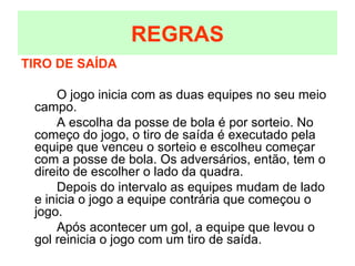 TIRO DE SAÍDA O jogo inicia com as duas equipes no seu meio campo. A escolha da posse de bola é por sorteio. No começo do jogo, o tiro de saída é executado pela equipe que venceu o sorteio e escolheu começar com a posse de bola. Os adversários, então, tem o direito de escolher o lado da quadra. Depois do intervalo as equipes mudam de lado e inicia o jogo a equipe contrária que começou o jogo. Após acontecer um gol, a equipe que levou o gol reinicia o jogo com um tiro de saída. REGRAS 