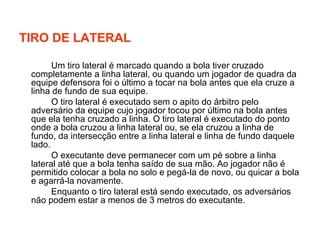 TIRO DE LATERAL Um tiro lateral é marcado quando a bola tiver cruzado completamente a linha lateral, ou quando um jogador de quadra da equipe defensora foi o último a tocar na bola antes que ela cruze a linha de fundo de sua equipe.  O tiro lateral é executado sem o apito do árbitro pelo adversário da equipe cujo jogador tocou por último na bola antes que ela tenha cruzado a linha. O tiro lateral é executado do ponto onde a bola cruzou a linha lateral ou, se ela cruzou a linha de fundo, da intersecção entre a linha lateral e linha de fundo daquele lado.  O executante deve permanecer com um pé sobre a linha lateral até que a bola tenha saído de sua mão. Ao jogador não é permitido colocar a bola no solo e pegá-la de novo, ou quicar a bola e agarrá-la novamente. Enquanto o tiro lateral está sendo executado, os adversários não podem estar a menos de 3 metros do executante.  