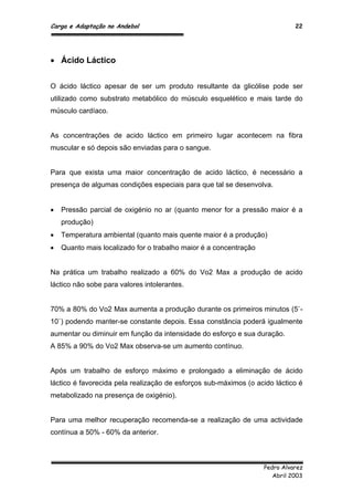 Carga e Adaptação no Andebol 22
Pedro Alvarez
Abril 2003
 Ácido Láctico
O ácido láctico apesar de ser um produto resultante da glicólise pode ser
utilizado como substrato metabólico do músculo esquelético e mais tarde do
músculo cardíaco.
As concentrações de acido láctico em primeiro lugar acontecem na fibra
muscular e só depois são enviadas para o sangue.
Para que exista uma maior concentração de acido láctico, é necessário a
presença de algumas condições especiais para que tal se desenvolva.
 Pressão parcial de oxigénio no ar (quanto menor for a pressão maior é a
produção)
 Temperatura ambiental (quanto mais quente maior é a produção)
 Quanto mais localizado for o trabalho maior é a concentração
Na prática um trabalho realizado a 60% do Vo2 Max a produção de acido
láctico não sobe para valores intolerantes.
70% a 80% do Vo2 Max aumenta a produção durante os primeiros minutos (5`-
10`) podendo manter-se constante depois. Essa constância poderá igualmente
aumentar ou diminuir em função da intensidade do esforço e sua duração.
A 85% a 90% do Vo2 Max observa-se um aumento contínuo.
Após um trabalho de esforço máximo e prolongado a eliminação de ácido
láctico é favorecida pela realização de esforços sub-máximos (o acido láctico é
metabolizado na presença de oxigénio).
Para uma melhor recuperação recomenda-se a realização de uma actividade
contínua a 50% - 60% da anterior.
 