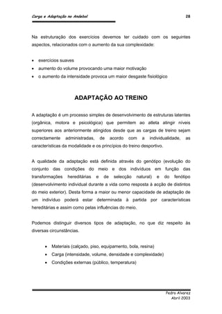 Carga e Adaptação no Andebol 28
Pedro Alvarez
Abril 2003
Na estruturação dos exercícios devemos ter cuidado com os seguintes
aspectos, relacionados com o aumento da sua complexidade:
 exercícios suaves
 aumento do volume provocando uma maior motivação
 o aumento da intensidade provoca um maior desgaste fisiológico
ADAPTAÇÃO AO TREINO
A adaptação é um processo simples de desenvolvimento de estruturas latentes
(orgânica, motora e psicológica) que permitem ao atleta atingir níveis
superiores aos anteriormente atingidos desde que as cargas de treino sejam
correctamente administradas, de acordo com a individualidade, as
características da modalidade e os princípios do treino desportivo.
A qualidade da adaptação está definida através do genótipo (evolução do
conjunto das condições do meio e dos indivíduos em função das
transformações hereditárias e de selecção natural) e do fenótipo
(desenvolvimento individual durante a vida como resposta à acção de distintos
do meio exterior). Desta forma a maior ou menor capacidade de adaptação de
um indivíduo poderá estar determinada à partida por características
hereditárias e assim como pelas influências do meio.
Podemos distinguir diversos tipos de adaptação, no que diz respeito às
diversas circunstâncias.
 Materiais (calçado, piso, equipamento, bola, resina)
 Carga (intensidade, volume, densidade e complexidade)
 Condições externas (público, temperatura)
 